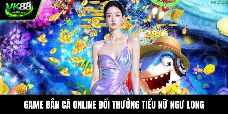 Game bắn cá online đổi thưởng Tiểu Nữ Ngư Long